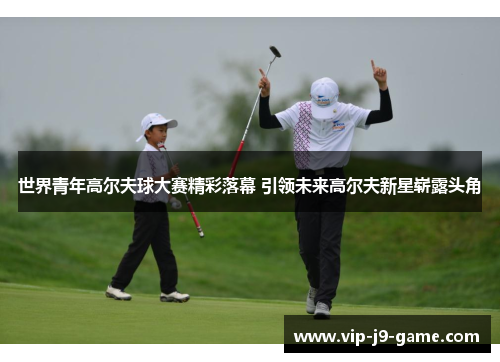 世界青年高尔夫球大赛精彩落幕 引领未来高尔夫新星崭露头角 世界青年高尔夫球大赛精彩落幕 引领未来高尔夫新星崭露头角