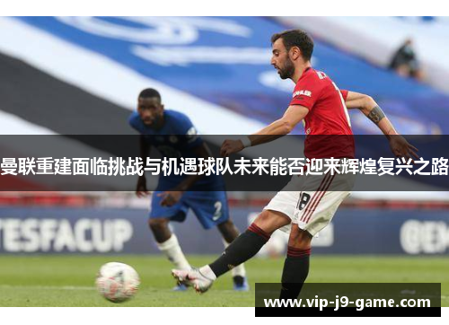 曼联重建面临挑战与机遇球队未来能否迎来辉煌复兴之路