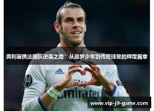 奥利塞携法国队逆袭之路：从追梦少年到传奇球星的辉煌篇章