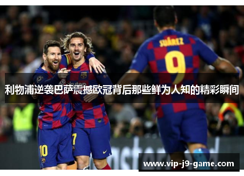利物浦逆袭巴萨震撼欧冠背后那些鲜为人知的精彩瞬间 利物浦逆袭巴萨震撼欧冠背后那些鲜为人知的精彩瞬间
