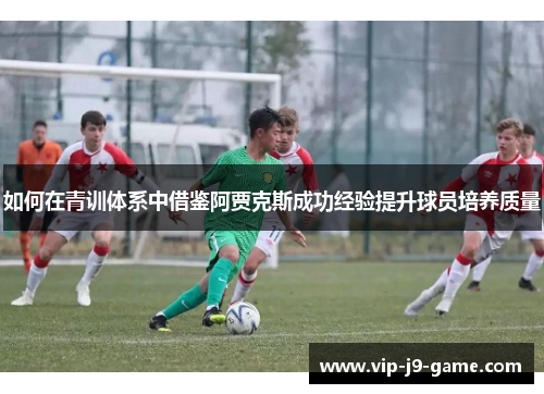 如何在青训体系中借鉴阿贾克斯成功经验提升球员培养质量 如何在青训体系中借鉴阿贾克斯成功经验提升球员培养质量