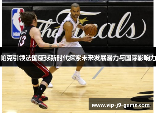 帕克引领法国篮球新时代探索未来发展潜力与国际影响力 帕克引领法国篮球新时代探索未来发展潜力与国际影响力