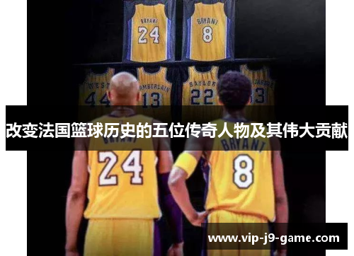改变法国篮球历史的五位传奇人物及其伟大贡献 改变法国篮球历史的五位传奇人物及其伟大贡献
