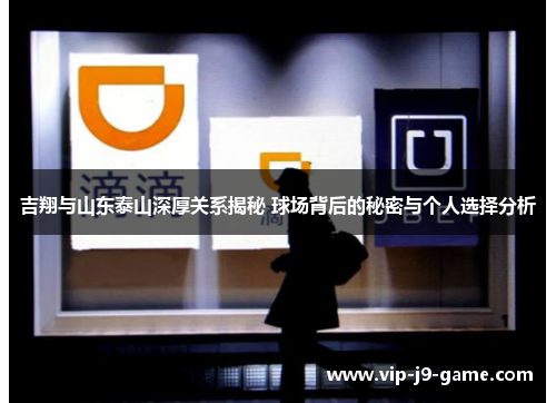 吉翔与山东泰山深厚关系揭秘 球场背后的秘密与个人选择分析