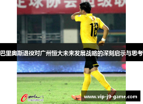 巴里奥斯退役对广州恒大未来发展战略的深刻启示与思考 巴里奥斯退役对广州恒大未来发展战略的深刻启示与思考