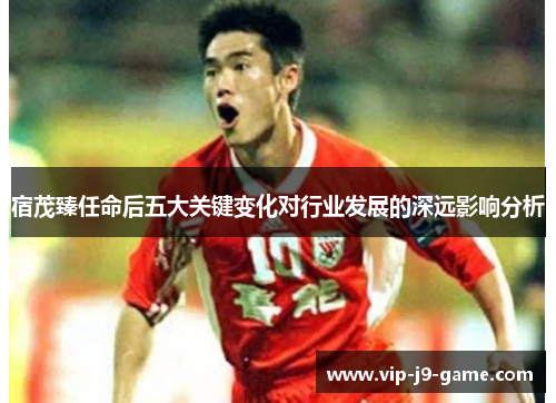 宿茂臻任命后五大关键变化对行业发展的深远影响分析