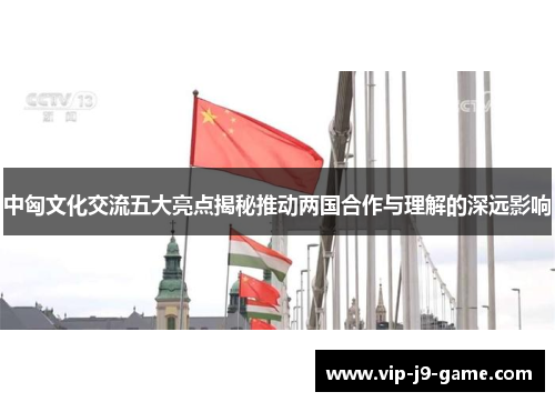 中匈文化交流五大亮点揭秘推动两国合作与理解的深远影响 中匈文化交流五大亮点揭秘推动两国合作与理解的深远影响
