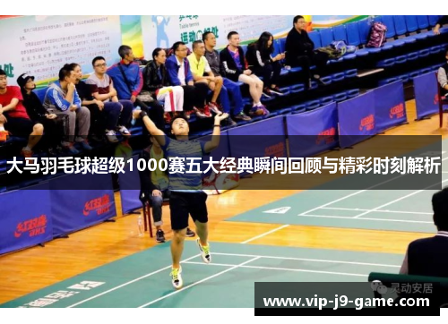 大马羽毛球超级1000赛五大经典瞬间回顾与精彩时刻解析 大马羽毛球超级1000赛五大经典瞬间回顾与精彩时刻解析