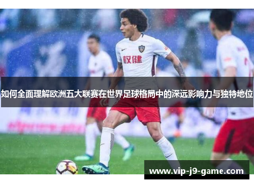 如何全面理解欧洲五大联赛在世界足球格局中的深远影响力与独特地位 如何全面理解欧洲五大联赛在世界足球格局中的深远影响力与独特地位