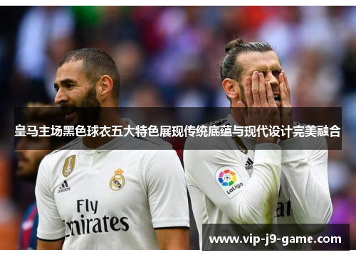 皇马主场黑色球衣五大特色展现传统底蕴与现代设计完美融合