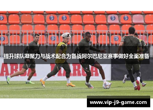 提升球队凝聚力与战术配合为备战阿尔巴尼亚赛事做好全面准备 提升球队凝聚力与战术配合为备战阿尔巴尼亚赛事做好全面准备