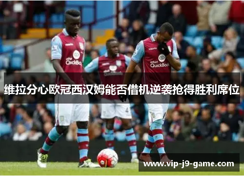 维拉分心欧冠西汉姆能否借机逆袭抢得胜利席位