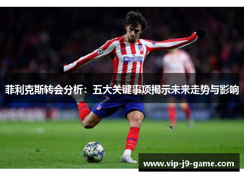 菲利克斯转会分析:五大关键事项揭示未来走势与影响 菲利克斯转会分析:五大关键事项揭示未来走势与影响