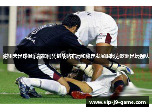 谢里夫足球俱乐部如何凭借战略布局和稳定发展崛起为欧洲足坛强队