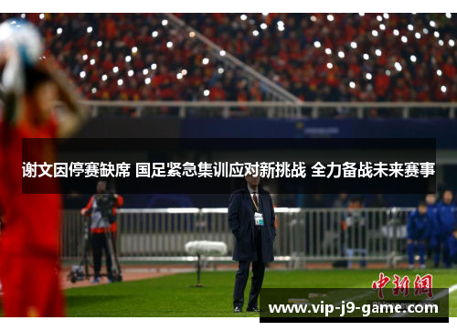 谢文因停赛缺席 国足紧急集训应对新挑战 全力备战未来赛事 谢文因停赛缺席 国足紧急集训应对新挑战 全力备战未来赛事