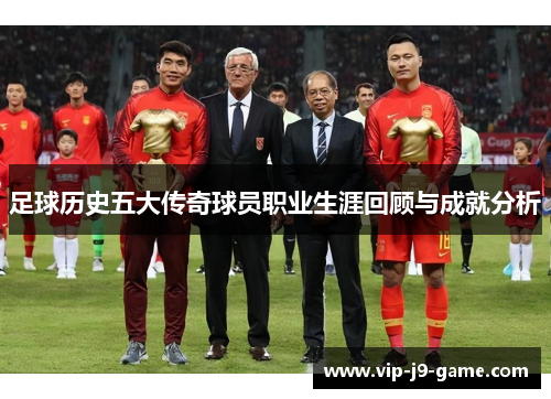 足球历史五大传奇球员职业生涯回顾与成就分析 足球历史五大传奇球员职业生涯回顾与成就分析