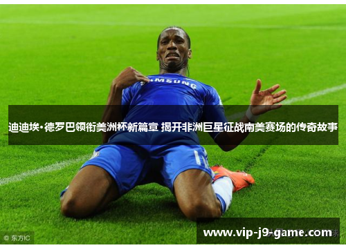 迪迪埃·德罗巴领衔美洲杯新篇章 揭开非洲巨星征战南美赛场的传奇故事 迪迪埃·德罗巴领衔美洲杯新篇章 揭开非洲巨星征战南美赛场的传奇故事