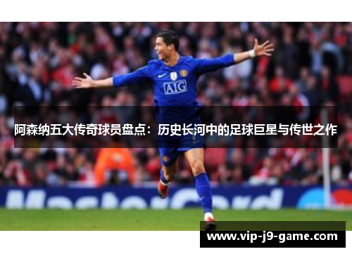 阿森纳五大传奇球员盘点：历史长河中的足球巨星与传世之作