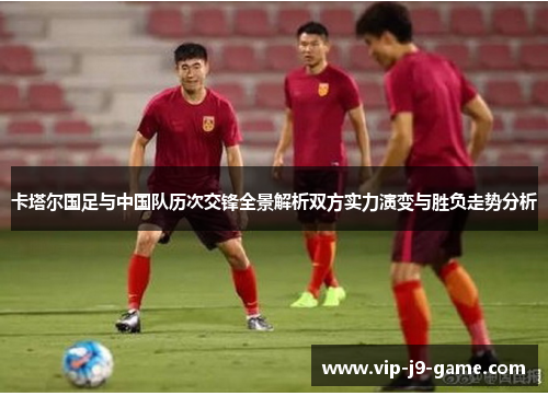 卡塔尔国足与中国队历次交锋全景解析双方实力演变与胜负走势分析