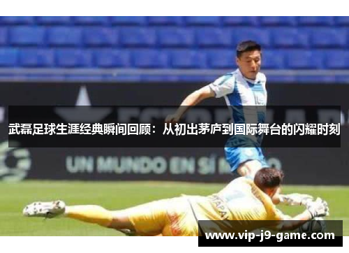 武磊足球生涯经典瞬间回顾:从初出茅庐到国际舞台的闪耀时刻 武磊足球生涯经典瞬间回顾:从初出茅庐到国际舞台的闪耀时刻