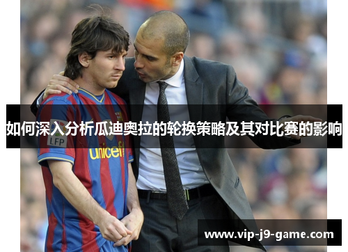 如何深入分析瓜迪奥拉的轮换策略及其对比赛的影响 如何深入分析瓜迪奥拉的轮换策略及其对比赛的影响