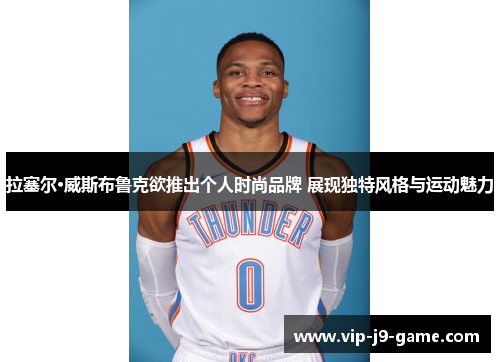 拉塞尔·威斯布鲁克欲推出个人时尚品牌 展现独特风格与运动魅力 拉塞尔·威斯布鲁克欲推出个人时尚品牌 展现独特风格与运动魅力