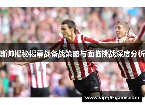 斯帅揭秘揭幕战备战策略与面临挑战深度分析 斯帅揭秘揭幕战备战策略与面临挑战深度分析