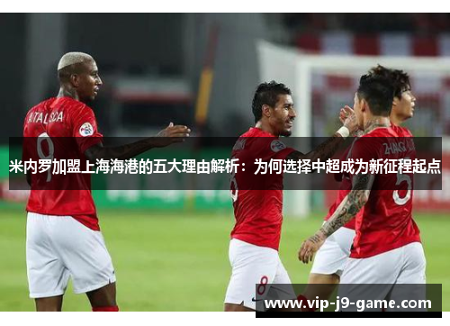 米内罗加盟上海海港的五大理由解析：为何选择中超成为新征程起点