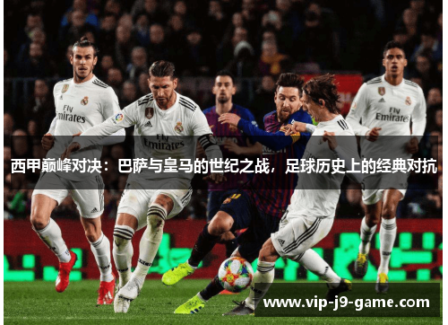 西甲巅峰对决：巴萨与皇马的世纪之战，足球历史上的经典对抗